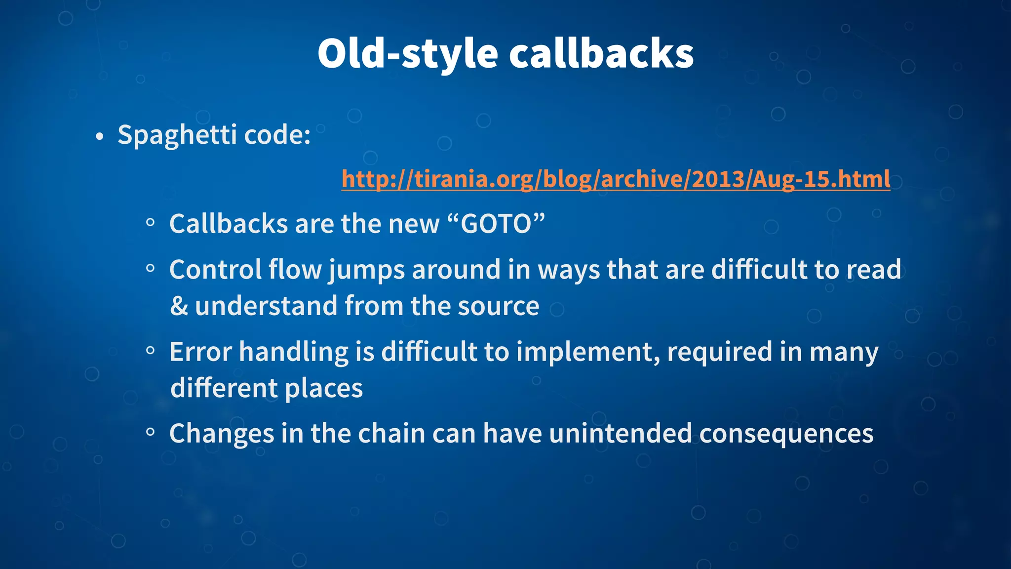 Old-style callbacks
• Spaghetti code:
Callbacks are the new “GOTO”
Control flow jumps around in ways that are diﬀicult to read
& understand from the source
Error handling is diﬀicult to implement, required in many
diﬀerent places
Changes in the chain can have unintended consequences
http://tirania.org/blog/archive/2013/Aug-15.html
 