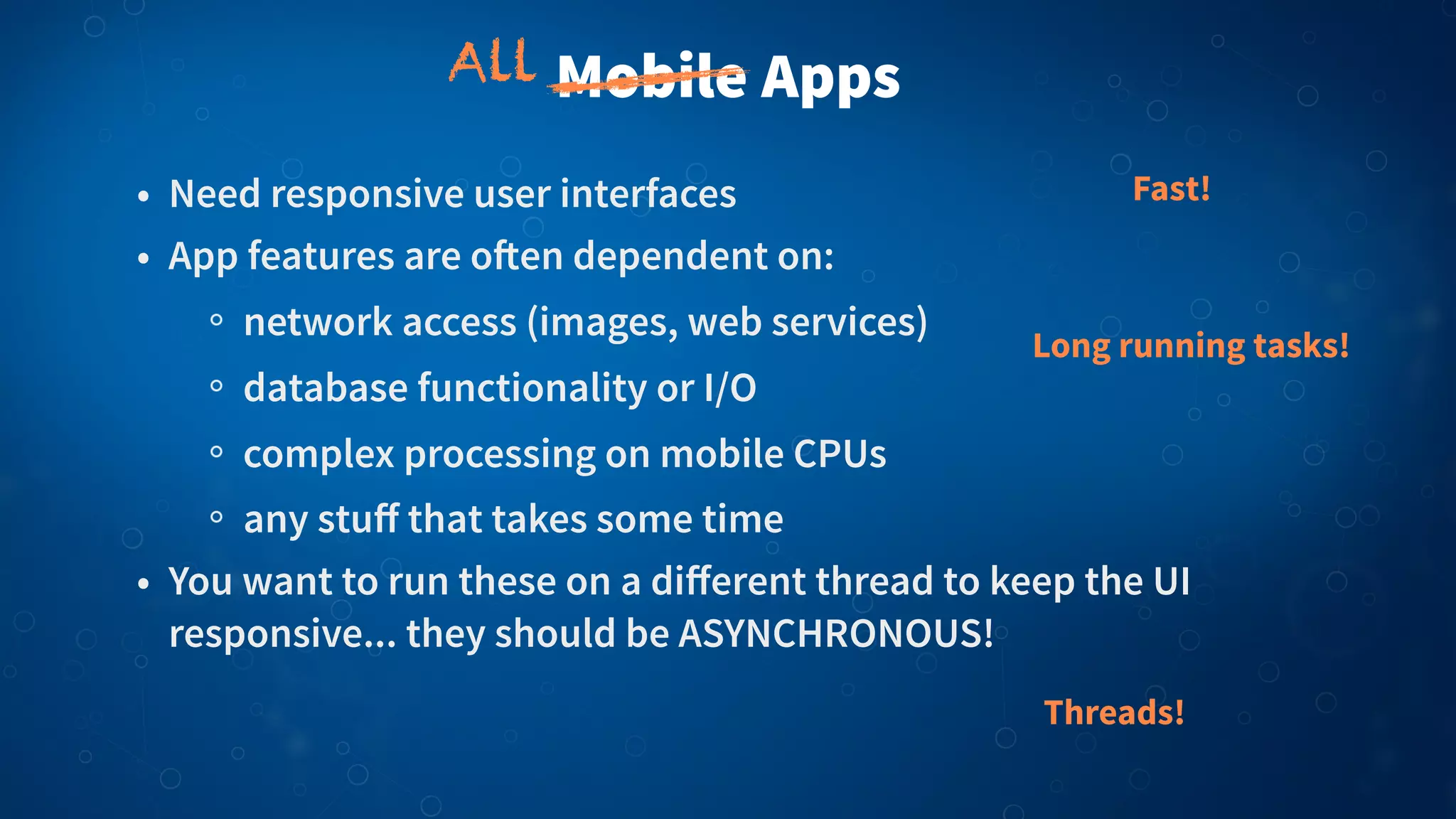 Mobile Apps
• Need responsive user interfaces
• App features are o!en dependent on:
network access (images, web services)
database functionality or I/O
complex processing on mobile CPUs
any stuﬀ that takes some time
• You want to run these on a diﬀerent thread to keep the UI
responsive... they should be ASYNCHRONOUS!
Fast!
Long running tasks!
Threads!
All
 