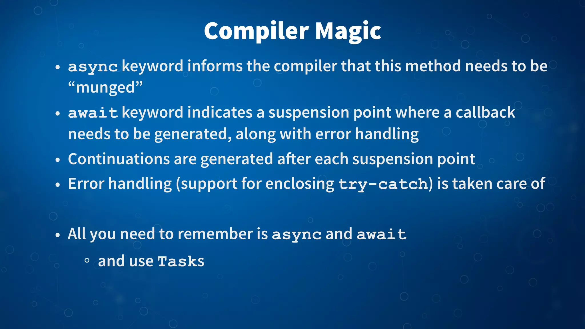Compiler Magic
• async keyword informs the compiler that this method needs to be
“munged”
• await keyword indicates a suspension point where a callback
needs to be generated, along with error handling
• Continuations are generated a!er each suspension point
• Error handling (support for enclosing try-catch) is taken care of
• All you need to remember is async and await
and use Tasks
 