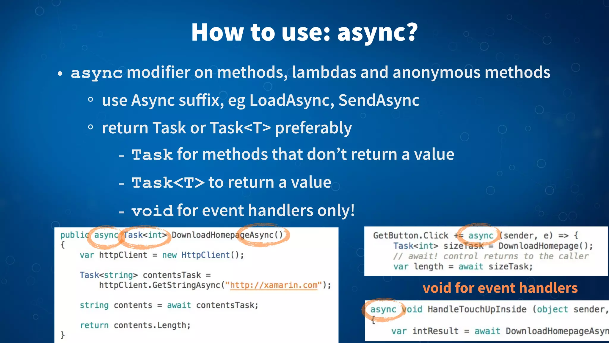 How to use: async?
• async modifier on methods, lambdas and anonymous methods
use Async suﬀix, eg LoadAsync, SendAsync
return Task or Task<T> preferably
- Task for methods that don’t return a value
- Task<T> to return a value
- void for event handlers only!
void for event handlers
 