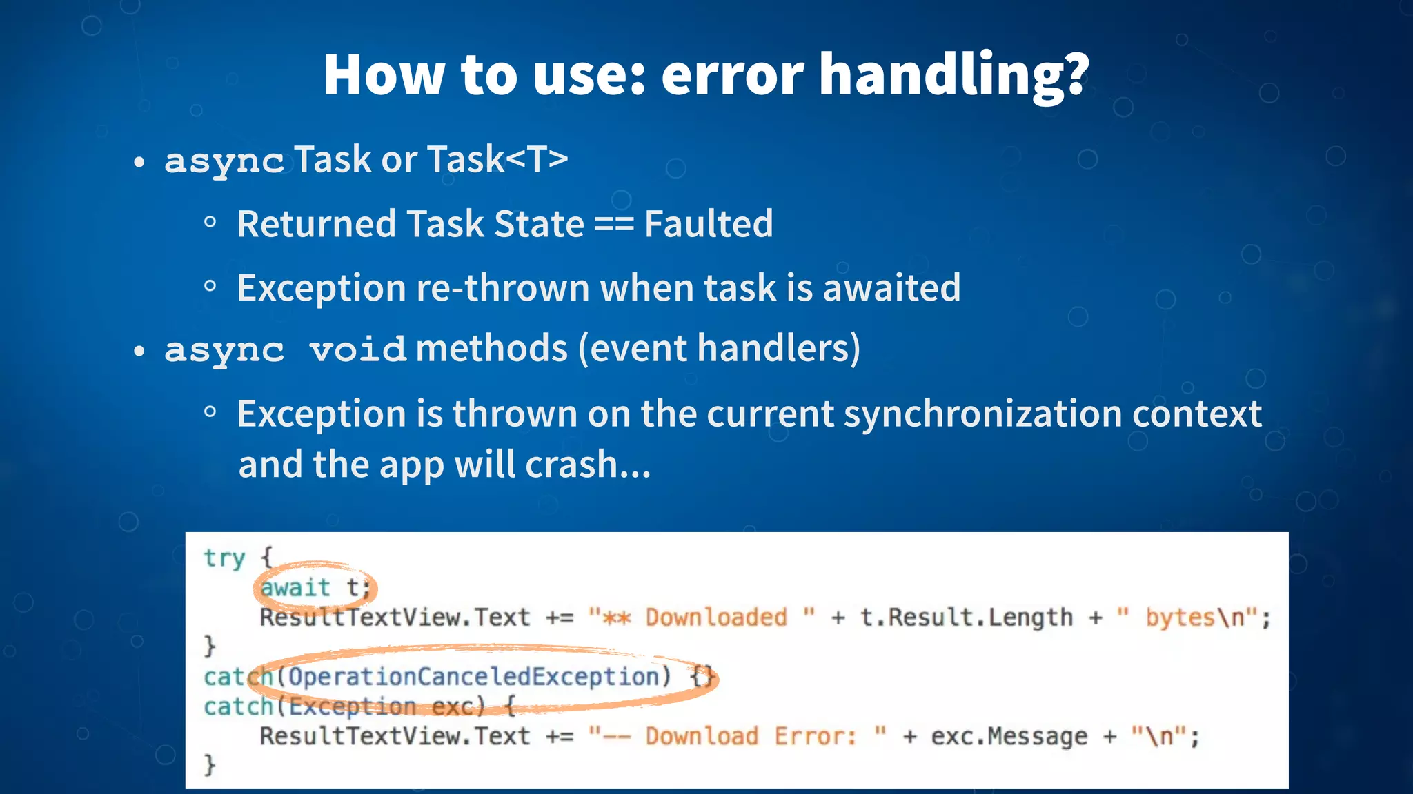 How to use: error handling?
• async Task or Task<T>
Returned Task State == Faulted
Exception re-thrown when task is awaited
• async void methods (event handlers)
Exception is thrown on the current synchronization context
and the app will crash...
 