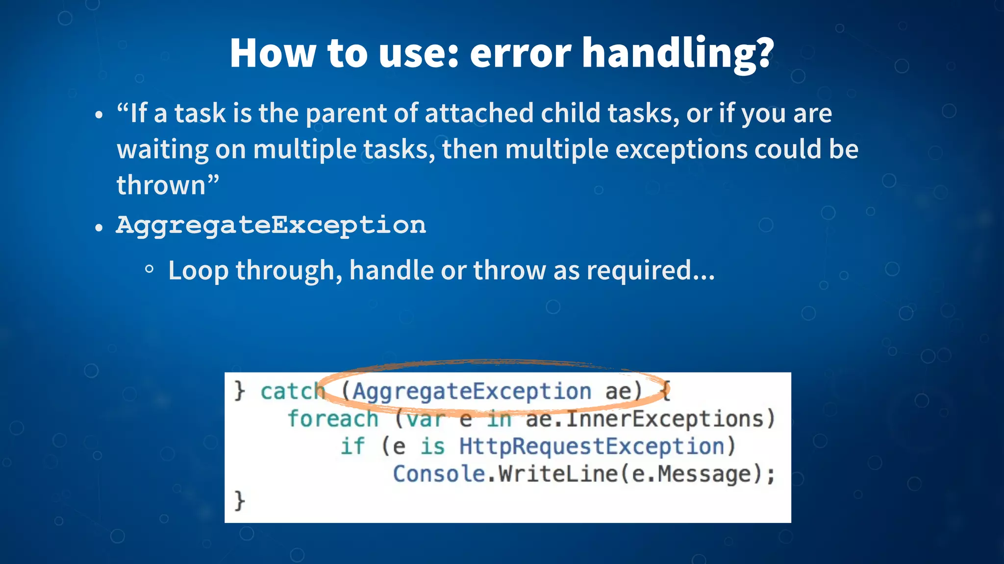How to use: error handling?
• “If a task is the parent of attached child tasks, or if you are
waiting on multiple tasks, then multiple exceptions could be
thrown”
• AggregateException
Loop through, handle or throw as required...
 