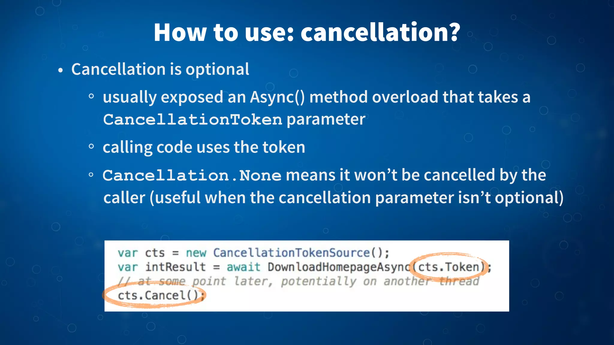 • Cancellation is optional
usually exposed an Async() method overload that takes a
CancellationToken parameter
calling code uses the token
Cancellation.None means it won’t be cancelled by the
caller (useful when the cancellation parameter isn’t optional)
How to use: cancellation?
 