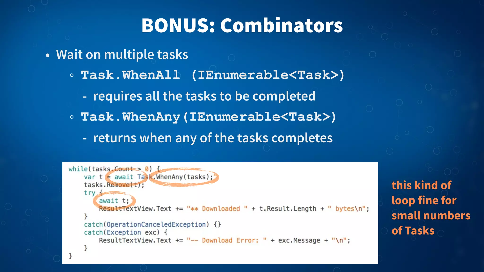 BONUS: Combinators
• Wait on multiple tasks
Task.WhenAll (IEnumerable<Task>)
- requires all the tasks to be completed
Task.WhenAny(IEnumerable<Task>)
- returns when any of the tasks completes
this kind of
loop fine for
small numbers
of Tasks
 