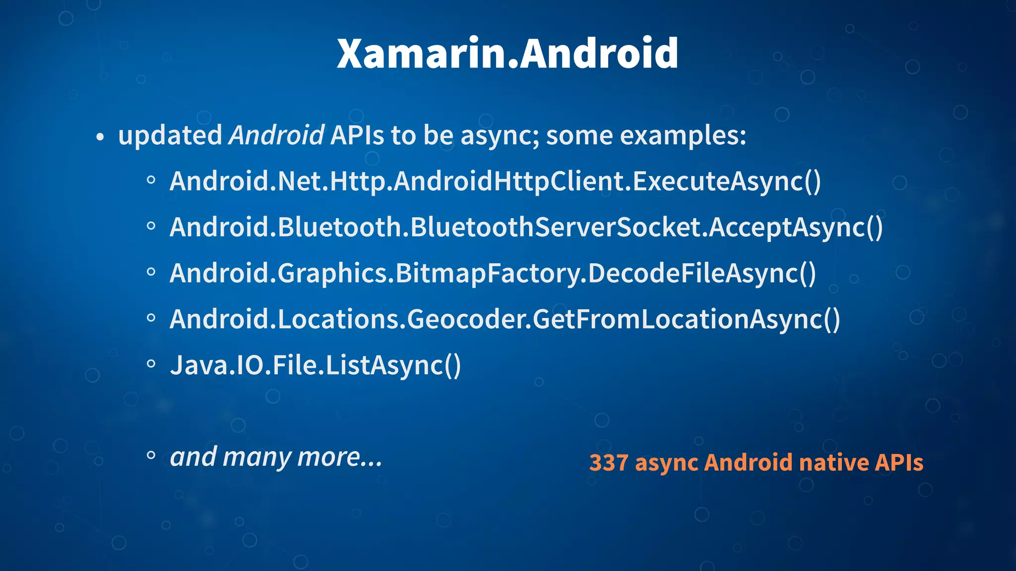 Xamarin.Android
• updated Android APIs to be async; some examples:
Android.Net.Http.AndroidHttpClient.ExecuteAsync()
Android.Bluetooth.BluetoothServerSocket.AcceptAsync()
Android.Graphics.BitmapFactory.DecodeFileAsync()
Android.Locations.Geocoder.GetFromLocationAsync()
Java.IO.File.ListAsync()
and many more... 337 async Android native APIs
 
