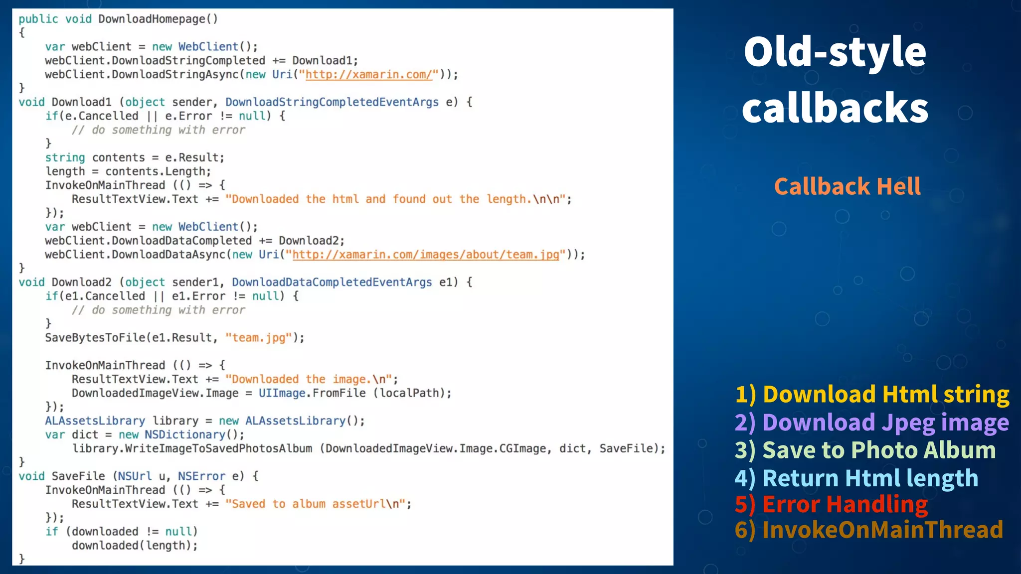 Old-style
callbacks
1) Download Html string
2) Download Jpeg image
3) Save to Photo Album
5) Error Handling
4) Return Html length
6) InvokeOnMainThread
Callback Hell
 