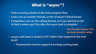 What is “async”?
• Tasks running outside of the main program flow
• Code runs on another thread, so the UI doesn’t block/freeze
• Completion runs on the calling thread, so if you started on the
UI that’s where you’ll be a!er the async task is complete
• async and await syntax in C# 5 takes Task support to the next
level!
Frameworks need to support it on long running tasks
Task Parallel Library (TPL)
has been around a while
 