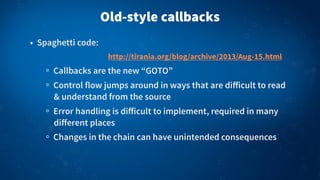 Old-style callbacks
• Spaghetti code:
Callbacks are the new “GOTO”
Control flow jumps around in ways that are diﬀicult to read
& understand from the source
Error handling is diﬀicult to implement, required in many
diﬀerent places
Changes in the chain can have unintended consequences
http://tirania.org/blog/archive/2013/Aug-15.html
 