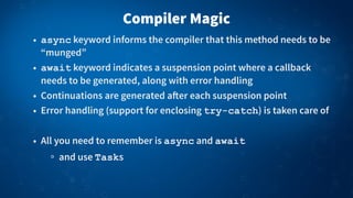 Compiler Magic
• async keyword informs the compiler that this method needs to be
“munged”
• await keyword indicates a suspension point where a callback
needs to be generated, along with error handling
• Continuations are generated a!er each suspension point
• Error handling (support for enclosing try-catch) is taken care of
• All you need to remember is async and await
and use Tasks
 
