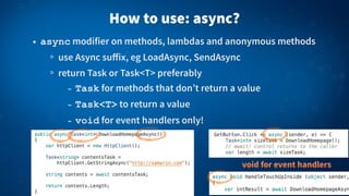 How to use: async?
• async modifier on methods, lambdas and anonymous methods
use Async suﬀix, eg LoadAsync, SendAsync
return Task or Task<T> preferably
- Task for methods that don’t return a value
- Task<T> to return a value
- void for event handlers only!
void for event handlers
 