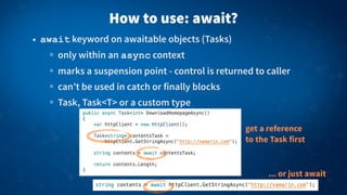 How to use: await?
• await keyword on awaitable objects (Tasks)
only within an async context
marks a suspension point - control is returned to caller
can’t be used in catch or finally blocks
Task, Task<T> or a custom type
get a reference
to the Task first
... or just await
 