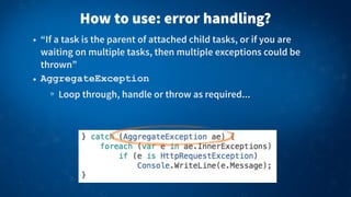 How to use: error handling?
• “If a task is the parent of attached child tasks, or if you are
waiting on multiple tasks, then multiple exceptions could be
thrown”
• AggregateException
Loop through, handle or throw as required...
 