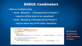 BONUS: Combinators
• Wait on multiple tasks
Task.WhenAll (IEnumerable<Task>)
- requires all the tasks to be completed
Task.WhenAny(IEnumerable<Task>)
- returns when any of the tasks completes
this kind of
loop fine for
small numbers
of Tasks
 
