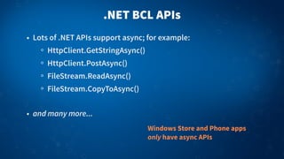 .NET BCL APIs
• Lots of .NET APIs support async; for example:
HttpClient.GetStringAsync()
HttpClient.PostAsync()
FileStream.ReadAsync()
FileStream.CopyToAsync()
• and many more...
Windows Store and Phone apps
only have async APIs
 