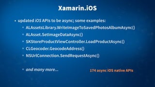 Xamarin.iOS
• updated iOS APIs to be async; some examples:
ALAssetsLibrary.WriteImageToSavedPhotosAlbumAsync()
ALAsset.SetImageDataAsync()
SKStoreProductViewController.LoadProductAsync()
CLGeocoder.GeocodeAddress()
NSUrlConnection.SendRequestAsync()
and many more... 174 async iOS native APIs
 