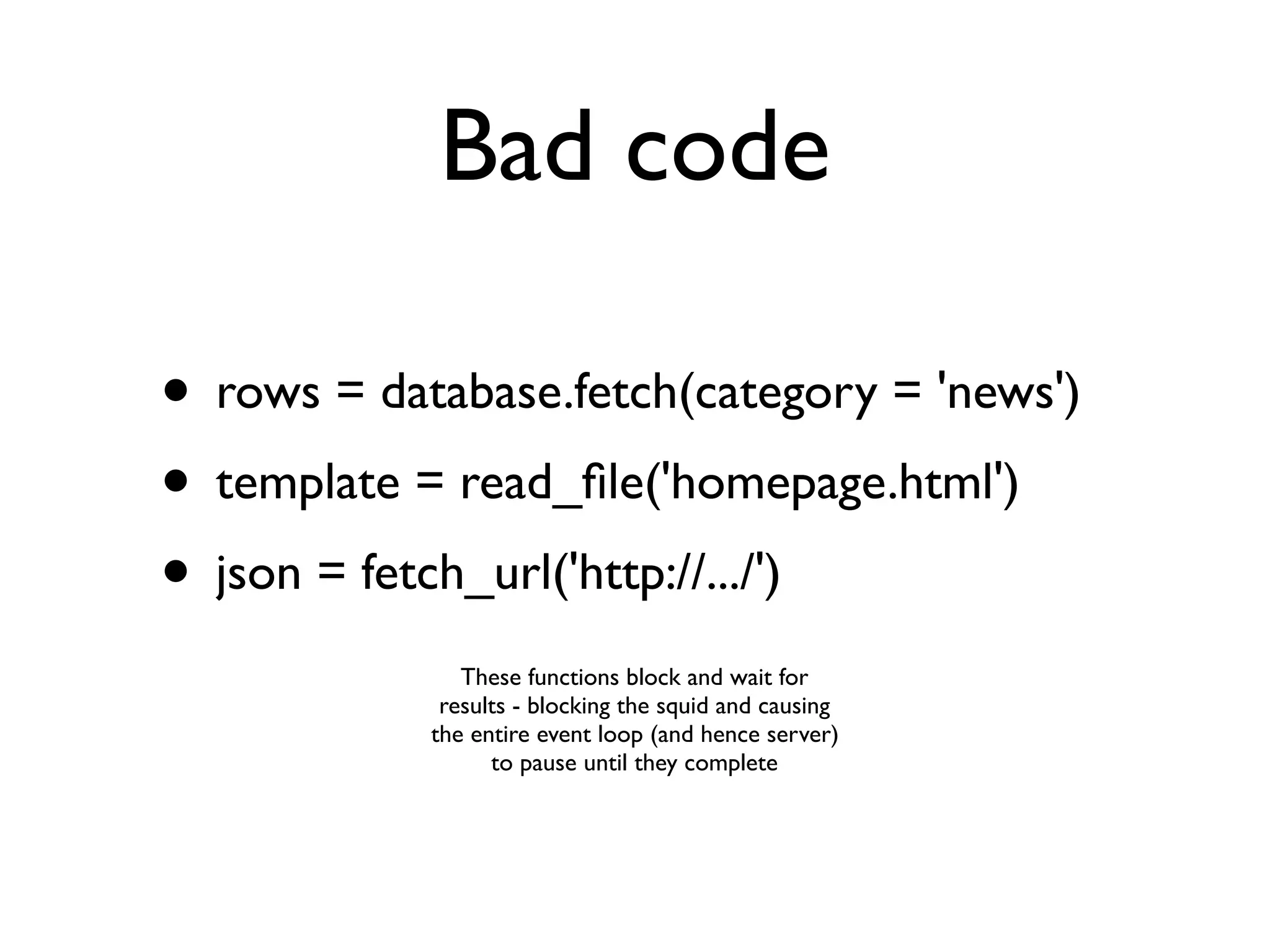 Bad code

• rows = database.fetch(category = 'news')
• template = read_ﬁle('homepage.html')
• json = fetch_url('http://.../')
               These functions block and wait for
             results - blocking the squid and causing
            the entire event loop (and hence server)
                  to pause until they complete
 