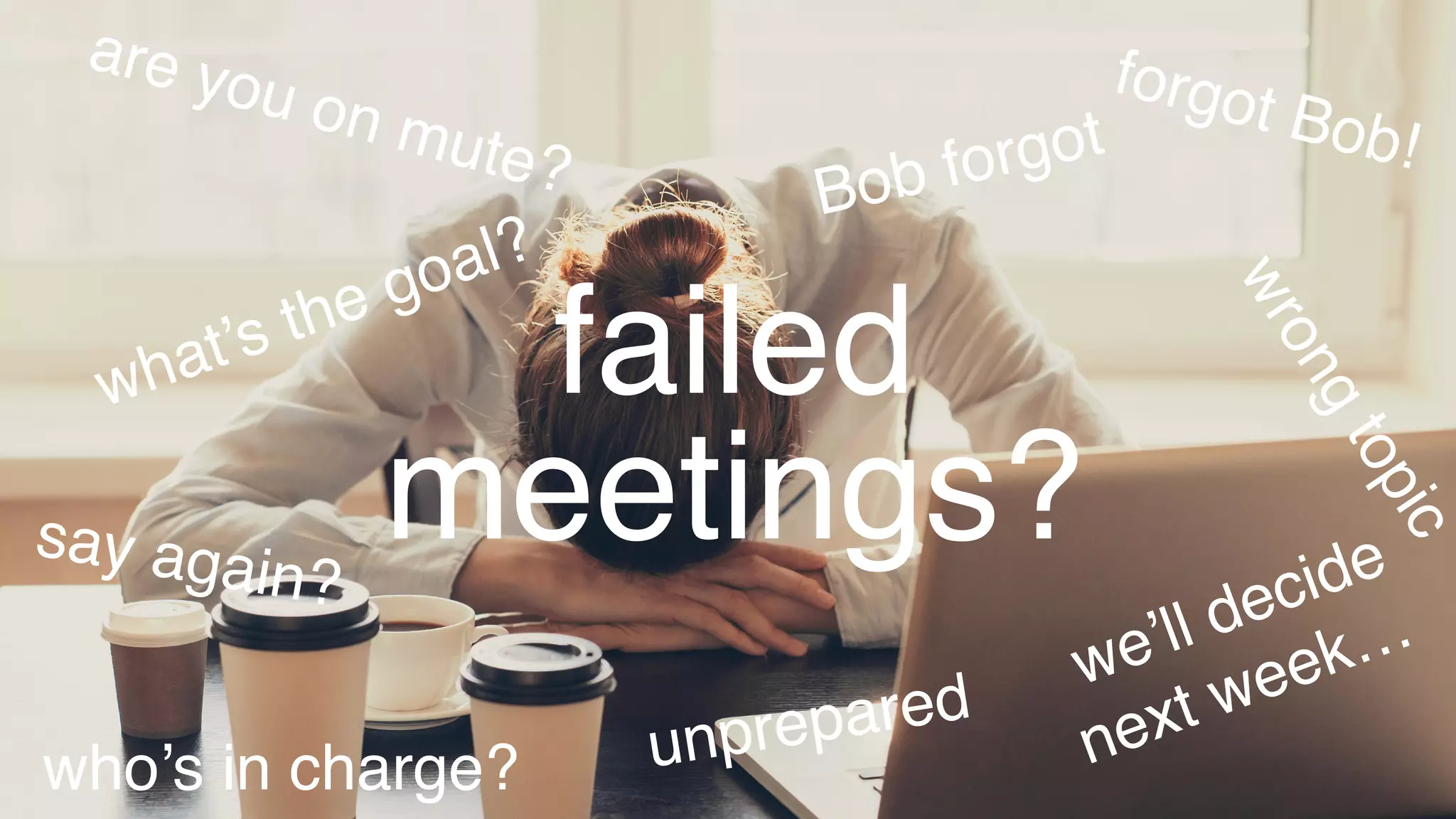 wrongtopic
unprepared
Bob forgot
forgot Bob!
we’ll decide 
next week…
who’s in charge?
what’s the goal?
say again?
are you on mute?
failed
meetings?
 