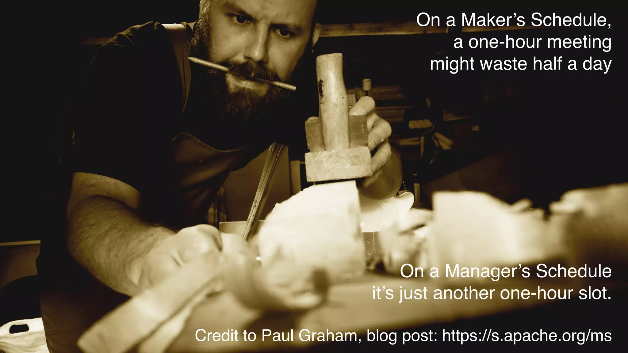 On a Maker’s Schedule,
a one-hour meeting
might waste half a day
On a Manager’s Schedule 
it’s just another one-hour slot.
 
Credit to Paul Graham, blog post: https://s.apache.org/ms
 