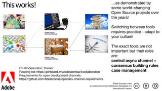 Thisworks!
brainstorm options
consensus decision
sharedcase 
managementtool
sharedasync 
commschannel
…as demonstrated by
some world-changing
Open Source projects over
the years!

Switching between tools
requires practice - adapt to
your culture!

The exact tools are not
important but their roles
are:  
central async channel +  
consensus building rules 
case management
I’m @bdelacretaz, thanks!

Reading list: https://pinboard.in/u:bdelacretaz/t:collaboration

Requirements for open development channels: 
https://github.com/bdelacretaz/opendev-channel-requirements
Slides licensed under 
a Creative Commons Attribution-ShareAlike 4.0 
International License.
 