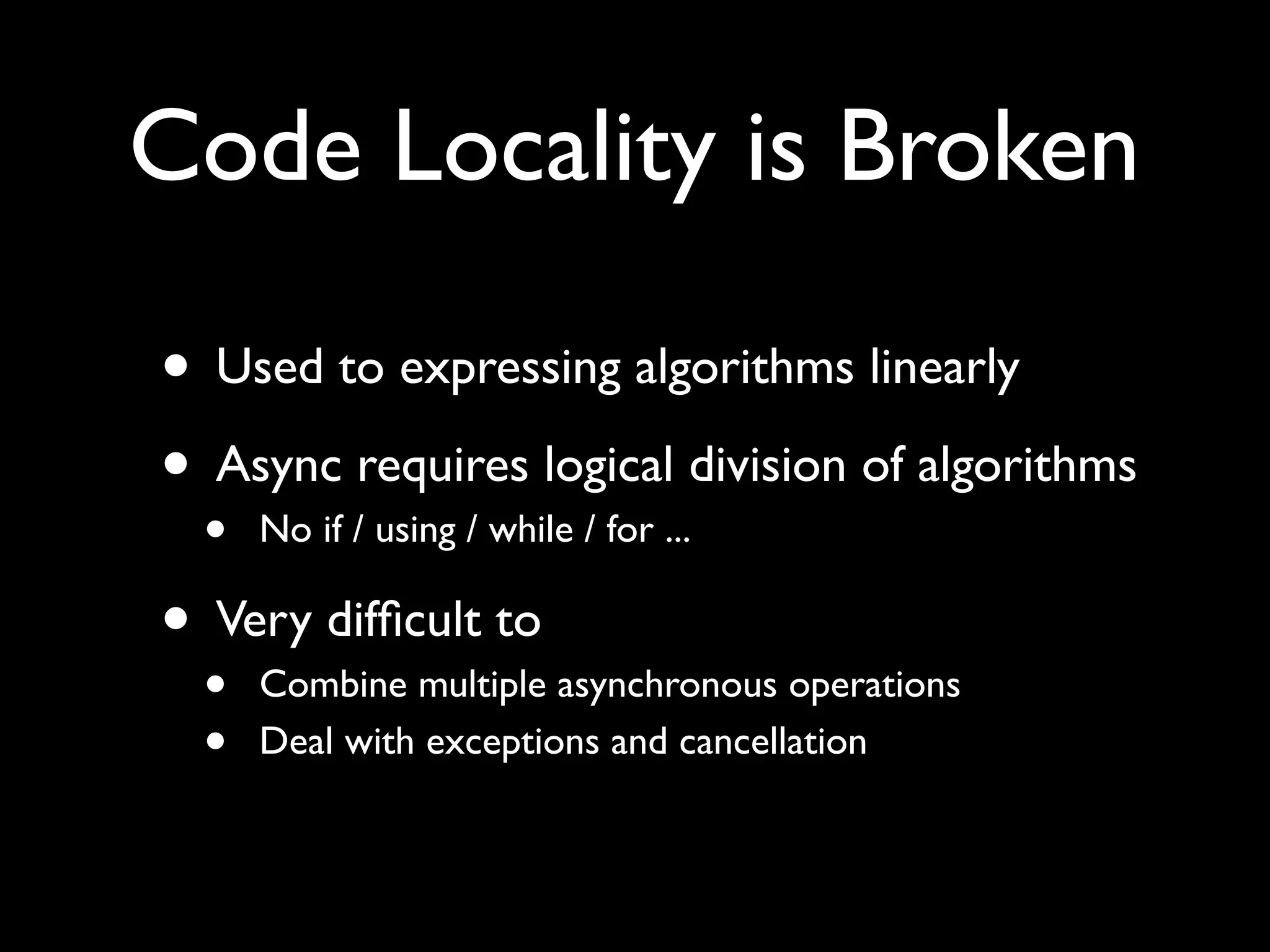 Code Locality is Broken

• Used to expressing algorithms linearly
• Async requires logical division of algorithms
  •   No if / using / while / for ...

• Very difﬁcult to
  •   Combine multiple asynchronous operations
  •   Deal with exceptions and cancellation
 