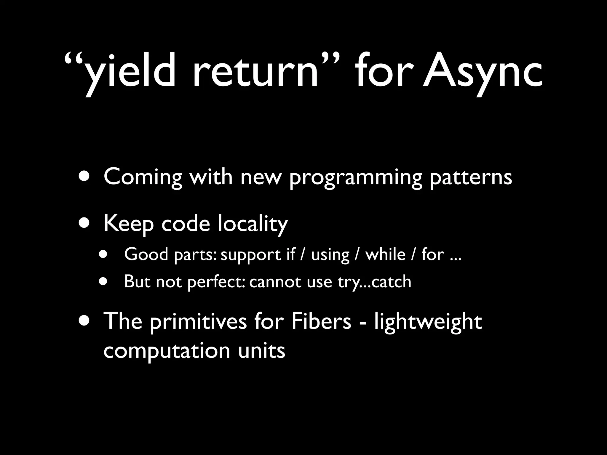 “yield return” for Async

• Coming with new programming patterns
• Keep code locality
  •   Good parts: support if / using / while / for ...
  •   But not perfect: cannot use try...catch

• The primitives for Fibers - lightweight
  computation units
 