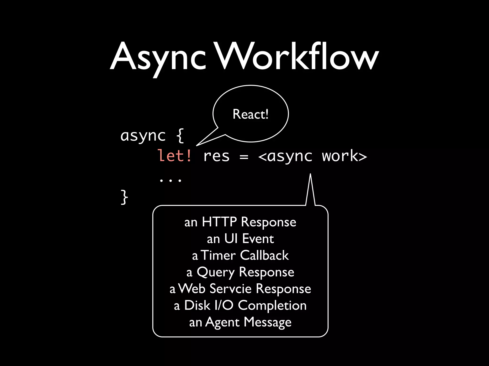 Async Workﬂow
              React!
async { 	
    let! res = <async work>
    ...	
}
        an HTTP Response
            an UI Event
         a Timer Callback
        a Query Response
     a Web Servcie Response
      a Disk I/O Completion
         an Agent Message
 