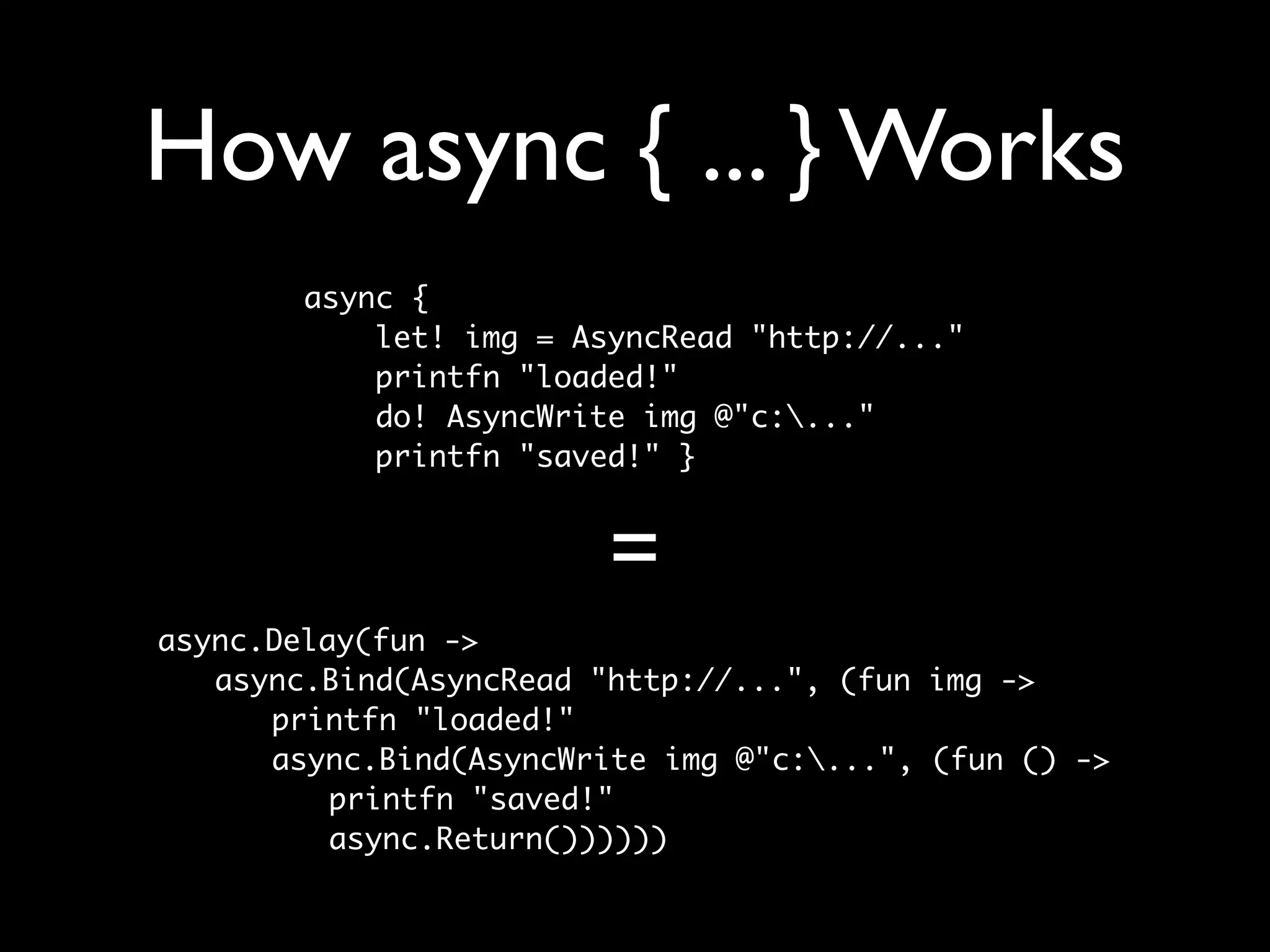 How async { ... } Works
       async {
           let! img = AsyncRead "http://..."
           printfn "loaded!"
           do! AsyncWrite img @"c:..."
           printfn "saved!" }


                        =
async.Delay(fun ->
	 async.Bind(AsyncRead "http://...", (fun img ->
	 	 printfn "loaded!"
	 	 async.Bind(AsyncWrite img @"c:...", (fun () ->
	 	 	 printfn "saved!"
	 	 	 async.Return())))))
 