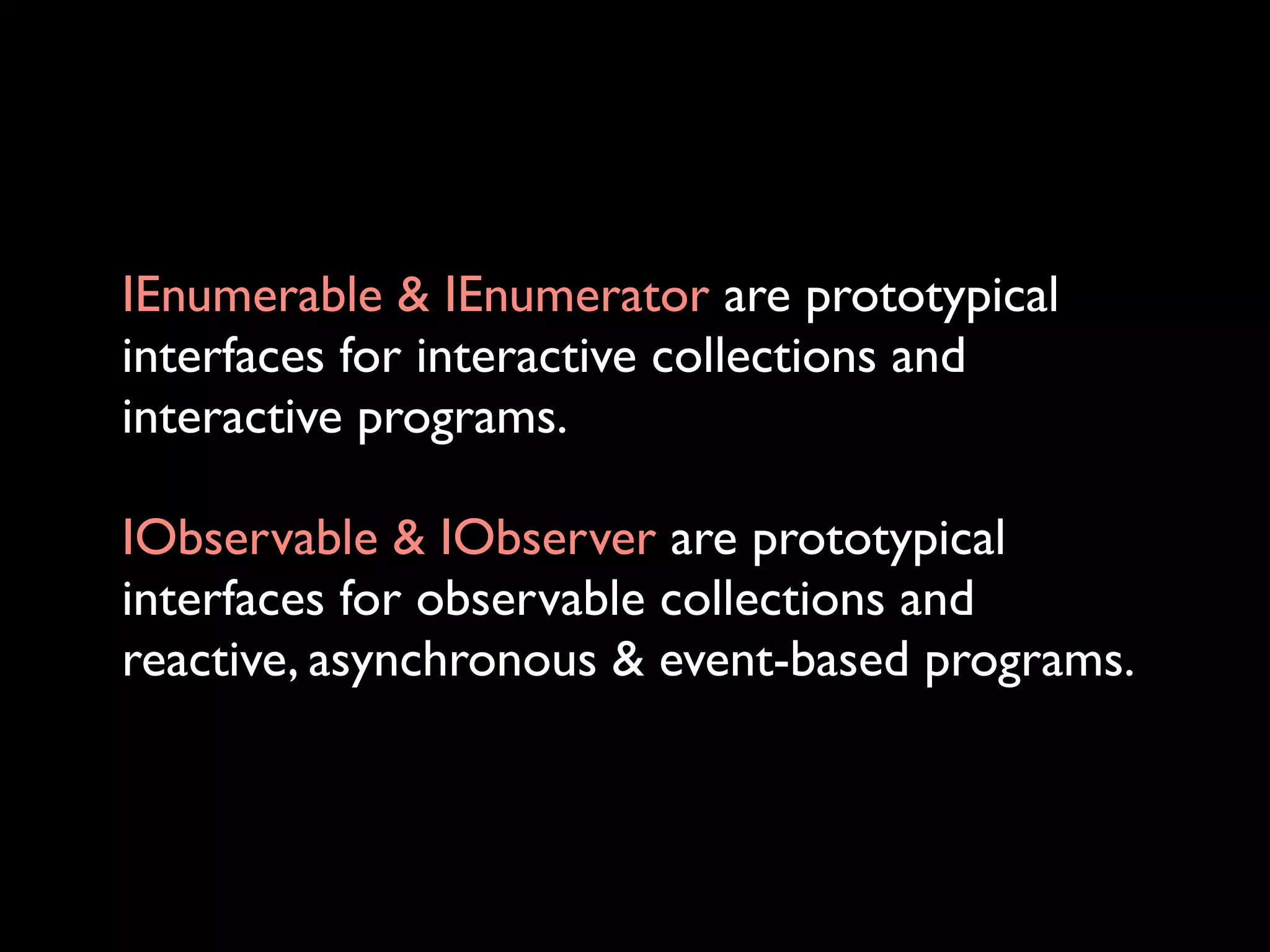 IEnumerable & IEnumerator are prototypical
interfaces for interactive collections and
interactive programs.

IObservable & IObserver are prototypical
interfaces for observable collections and
reactive, asynchronous & event-based programs.
 
