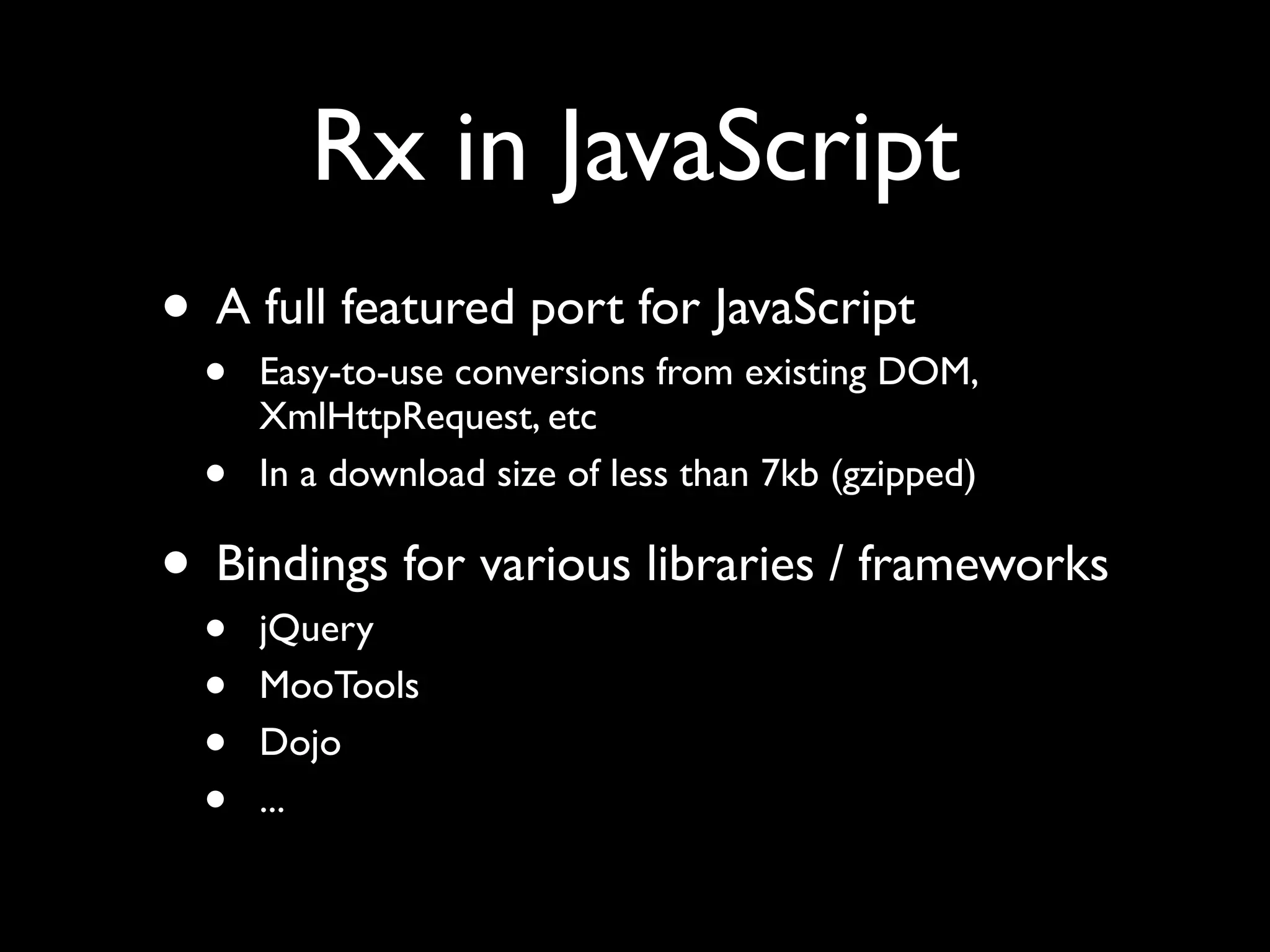 Rx in JavaScript
• A full featured port for JavaScript
  •   Easy-to-use conversions from existing DOM,
      XmlHttpRequest, etc
  •   In a download size of less than 7kb (gzipped)

• Bindings for various libraries / frameworks
  •   jQuery
  •   MooTools
  •   Dojo
  •   ...
 