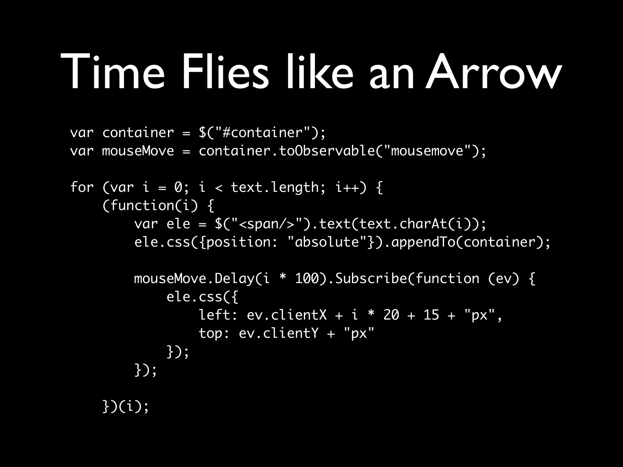 Time Flies like an Arrow
var container = $("#container");
var mouseMove = container.toObservable("mousemove");

for (var i = 0; i < text.length; i++) {
    (function(i) {
        var ele = $("<span/>").text(text.charAt(i));
        ele.css({position: "absolute"}).appendTo(container);

        mouseMove.Delay(i * 100).Subscribe(function (ev) {
            ele.css({
                left: ev.clientX + i * 20 + 15 + "px",
                top: ev.clientY + "px"
            });
        });

    })(i);
 