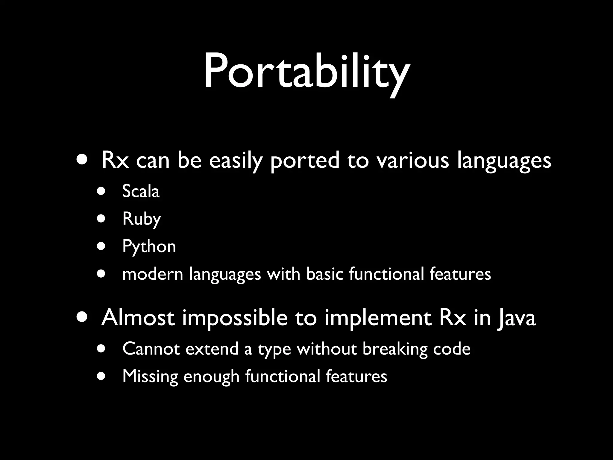 Portability
• Rx can be easily ported to various languages
  •   Scala
  •   Ruby
  •   Python
  •   modern languages with basic functional features

• Almost impossible to implement Rx in Java
  •   Cannot extend a type without breaking code
  •   Missing enough functional features
 