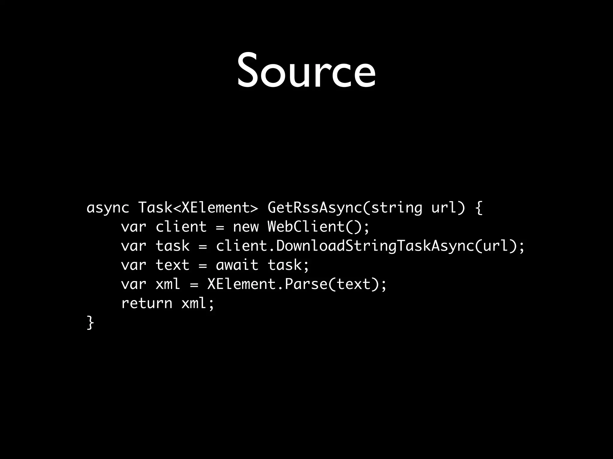 Source

async Task<XElement> GetRssAsync(string url) {
    var client = new WebClient();
    var task = client.DownloadStringTaskAsync(url);
    var text = await task;
    var xml = XElement.Parse(text);
    return xml;
}
 