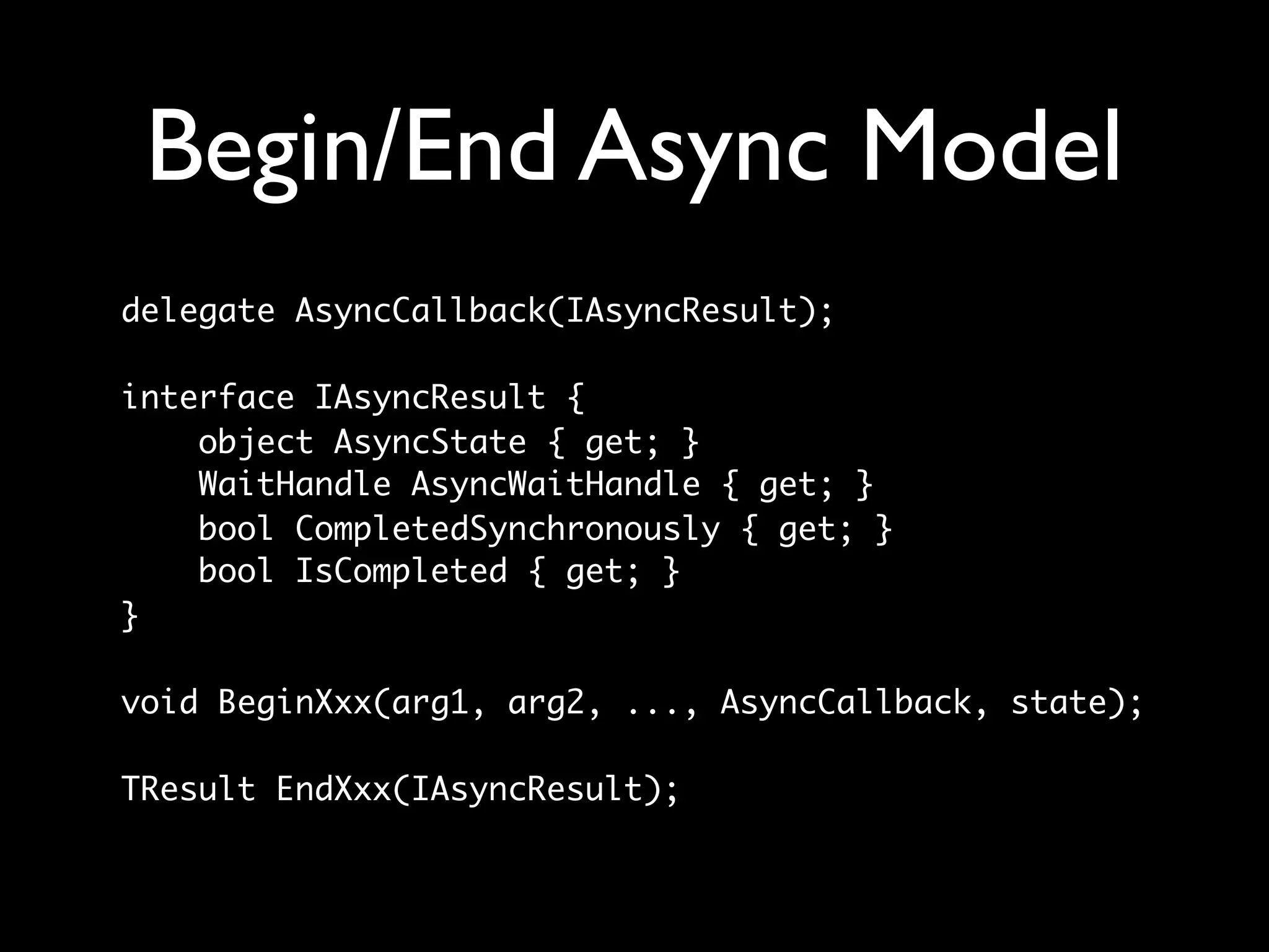 Begin/End Async Model
delegate AsyncCallback(IAsyncResult);

interface IAsyncResult {
    object AsyncState { get; }
    WaitHandle AsyncWaitHandle { get; }
    bool CompletedSynchronously { get; }
    bool IsCompleted { get; }
}

void BeginXxx(arg1, arg2, ..., AsyncCallback, state);

TResult EndXxx(IAsyncResult);
 