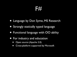 F#
• Language by Don Syme, MS Research
• Strongly statically typed language
• Functional language with OO ability
• For industry and education
 •   Open source (Apache 2.0)
 •   Cross-platform supported by Microsoft
 