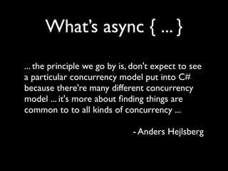 What’s async { ... }
... the principle we go by is, don't expect to see
a particular concurrency model put into C#
because there're many different concurrency
model ... it's more about ﬁnding things are
common to to all kinds of concurrency ...

                              - Anders Hejlsberg
 