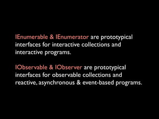 IEnumerable & IEnumerator are prototypical
interfaces for interactive collections and
interactive programs.

IObservable & IObserver are prototypical
interfaces for observable collections and
reactive, asynchronous & event-based programs.
 