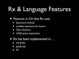 Rx & Language Features
• Features in C# that Rx uses
 •   Extension method
 •   Lambda expression & closure
 •   Type inference
 •   LINQ query expression

• Rx has been implemented in ...
 •   C# & VB
 •   JavaScript
 •   F#
 