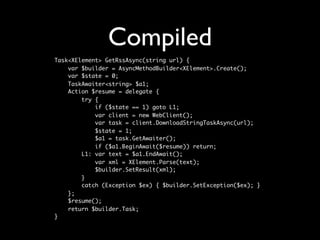 Compiled
Task<XElement> GetRssAsync(string url) {
    var $builder = AsyncMethodBuilder<XElement>.Create();
    var $state = 0;
    TaskAwaiter<string> $a1;
    Action $resume = delegate {
        try {
            if ($state == 1) goto L1;
            var client = new WebClient();
            var task = client.DownloadStringTaskAsync(url);
            $state = 1;
            $a1 = task.GetAwaiter();
            if ($a1.BeginAwait($resume)) return;
        L1: var text = $a1.EndAwait();
            var xml = XElement.Parse(text);
            $builder.SetResult(xml);
        }
        catch (Exception $ex) { $builder.SetException($ex); }
    };
    $resume();
    return $builder.Task;
}
 