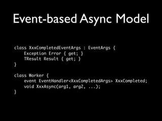 Event-based Async Model
class XxxCompletedEventArgs : EventArgs {
    Exception Error { get; }
    TResult Result { get; }
}

class Worker {
    event EventHandler<XxxCompletedArgs> XxxCompleted;
    void XxxAsync(arg1, arg2, ...);
}
 