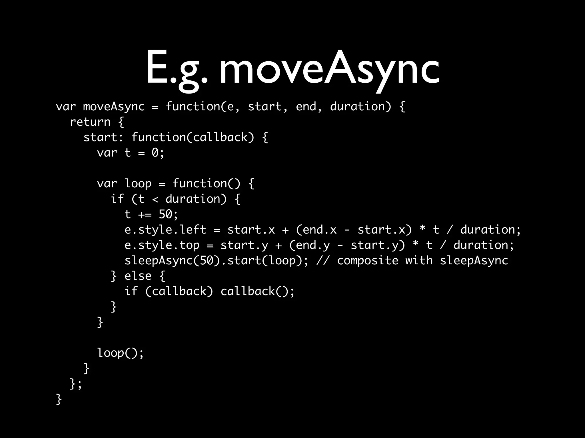 E.g. moveAsync
var moveAsync = function(e, start, end, duration) {
  return {
    start: function(callback) {
      var t = 0;

             var loop = function() {
               if (t < duration) {
                 t += 50;
                 e.style.left = start.x + (end.x - start.x) * t / duration;
                 e.style.top = start.y + (end.y - start.y) * t / duration;
                 sleepAsync(50).start(loop); // composite with sleepAsync
               } else {
                 if (callback) callback();
               }
             }

             loop();
         }
    };
}
 