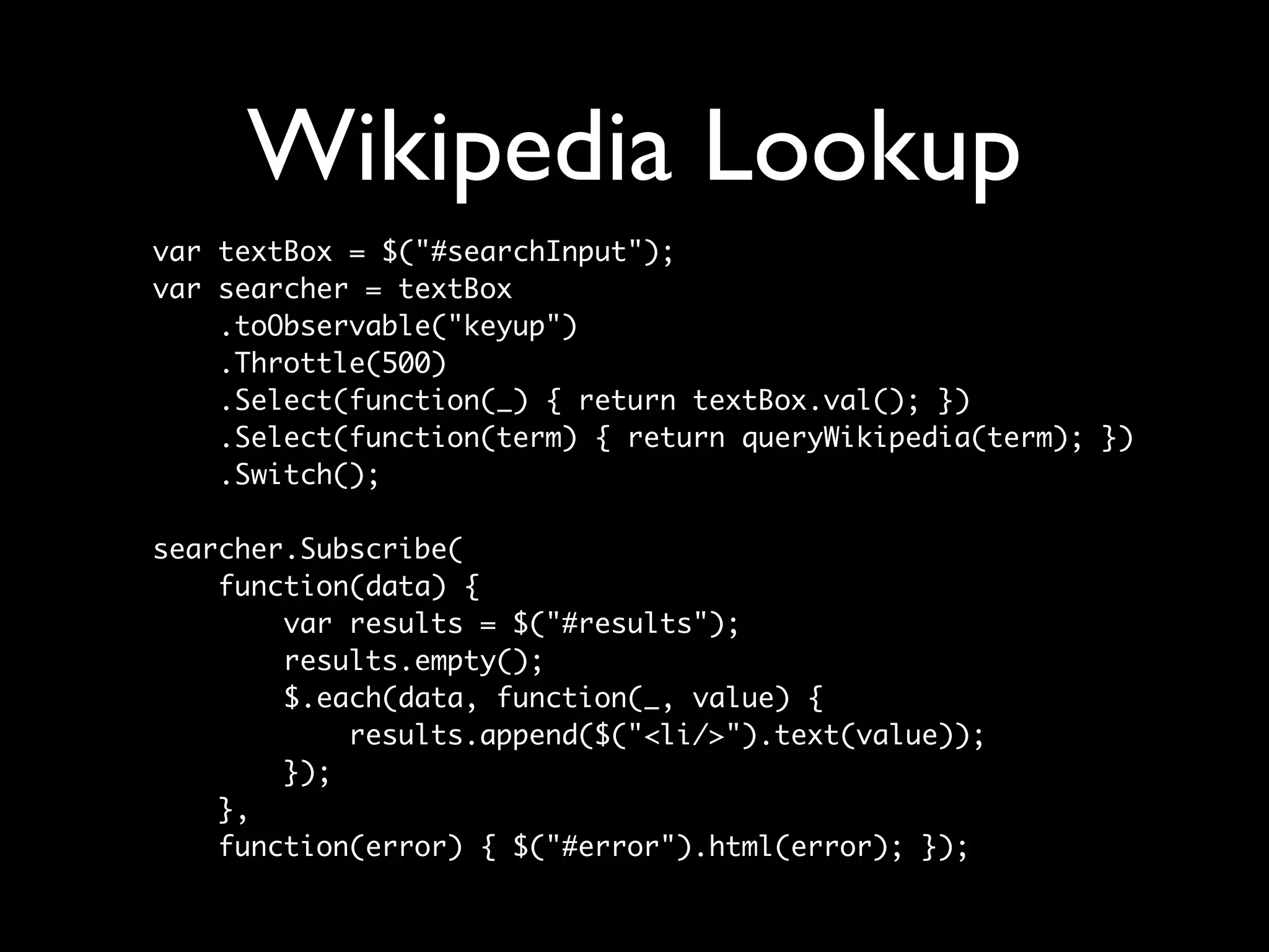Wikipedia Lookup
var textBox = $("#searchInput");
var searcher = textBox
    .toObservable("keyup")
    .Throttle(500)
    .Select(function(_) { return textBox.val(); })
    .Select(function(term) { return queryWikipedia(term); })
    .Switch();

searcher.Subscribe(
    function(data) {
        var results = $("#results");
        results.empty();
        $.each(data, function(_, value) {
            results.append($("<li/>").text(value));
        });
    },
    function(error) { $("#error").html(error); });
 