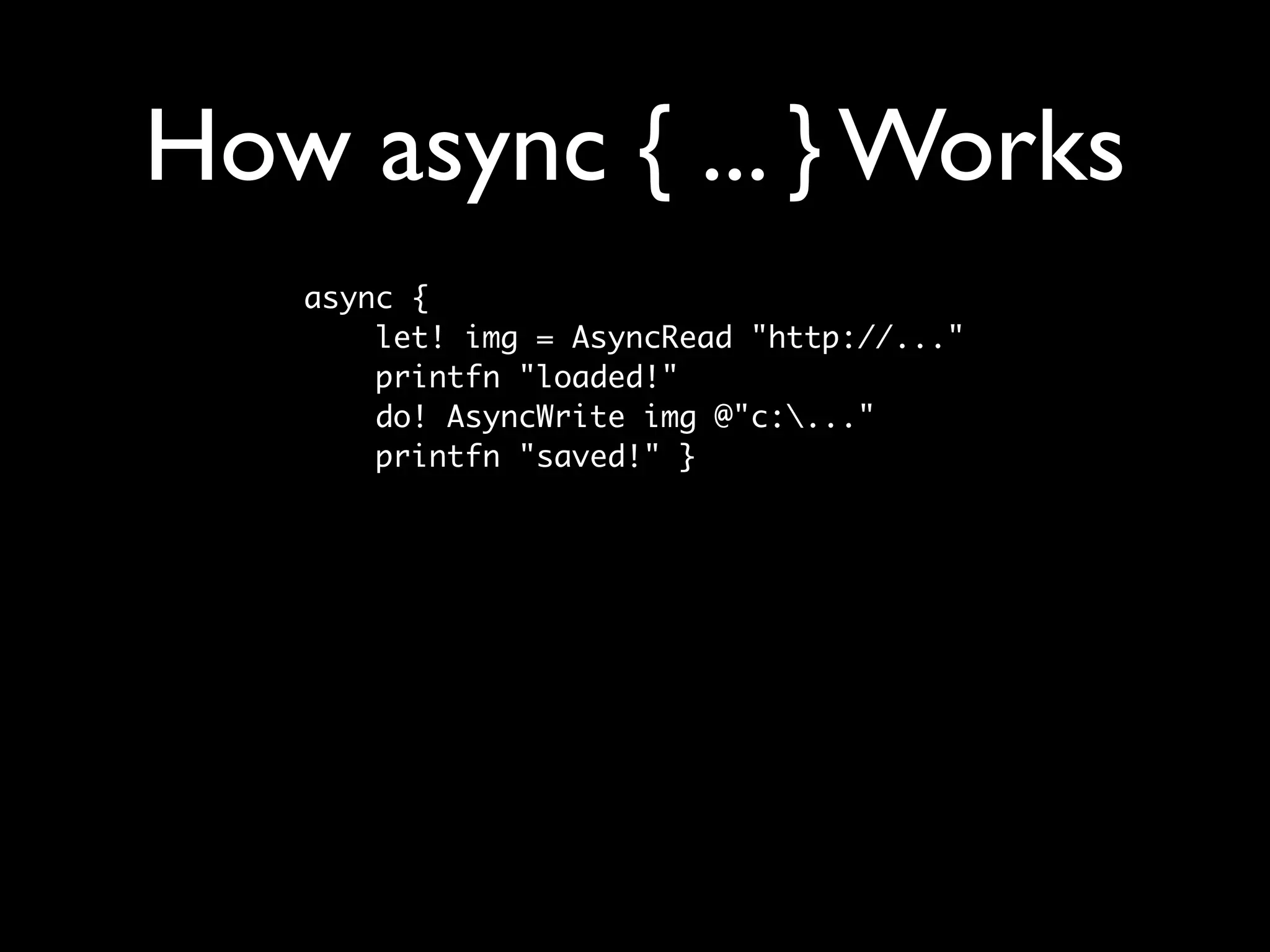 How async { ... } Works
   async {
       let! img = AsyncRead "http://..."
       printfn "loaded!"
       do! AsyncWrite img @"c:..."
       printfn "saved!" }
 