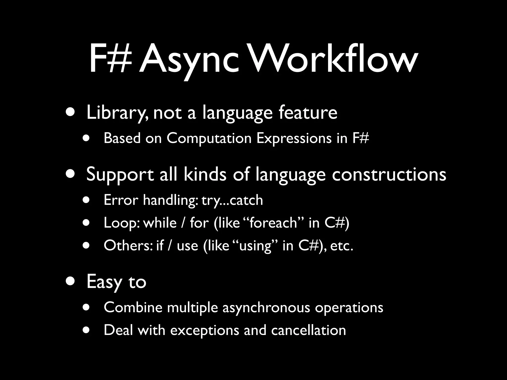 F# Async Workﬂow
• Library, not a language feature
  •   Based on Computation Expressions in F#

• Support all kinds of language constructions
  •   Error handling: try...catch
  •   Loop: while / for (like “foreach” in C#)
  •   Others: if / use (like “using” in C#), etc.

• Easy to
  •   Combine multiple asynchronous operations
  •   Deal with exceptions and cancellation
 