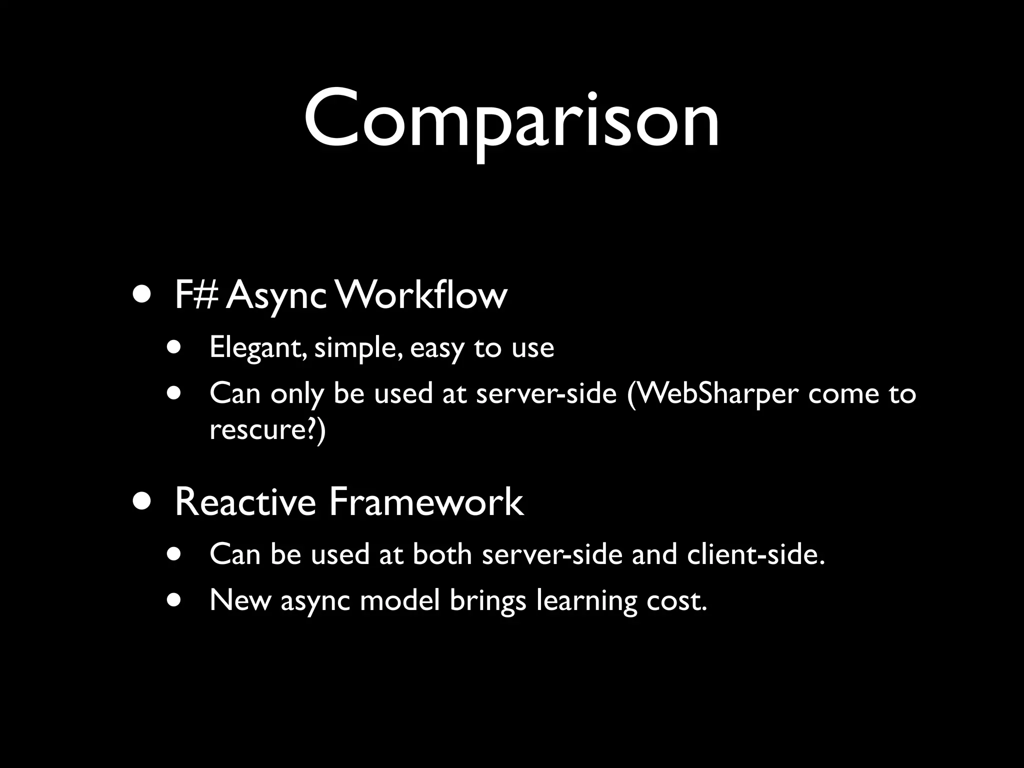 Comparison

• F# Async Workﬂow
 •   Elegant, simple, easy to use
 •   Can only be used at server-side (WebSharper come to
     rescure?)

• Reactive Framework
 •   Can be used at both server-side and client-side.
 •   New async model brings learning cost.
 