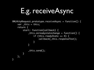 E.g. receiveAsync
XMLHttpRequest.prototype.receiveAsync = function() {
    var _this = this;
    return {
        start: function(callback) {
             _this.onreadystatechange = function() {
                 if (this.readyState == 4) {
                     callback(_this.responseText);
                 }
             }

             _this.send();
         }
    };
}
 