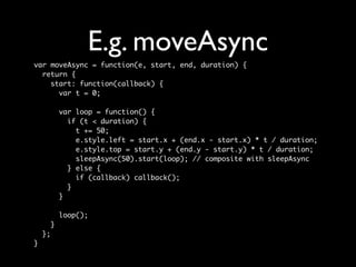 E.g. moveAsync
var moveAsync = function(e, start, end, duration) {
  return {
    start: function(callback) {
      var t = 0;

             var loop = function() {
               if (t < duration) {
                 t += 50;
                 e.style.left = start.x + (end.x - start.x) * t / duration;
                 e.style.top = start.y + (end.y - start.y) * t / duration;
                 sleepAsync(50).start(loop); // composite with sleepAsync
               } else {
                 if (callback) callback();
               }
             }

             loop();
         }
    };
}
 