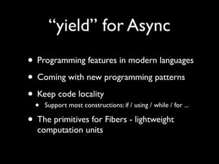 “yield” for Async
• Programming features in modern languages
• Coming with new programming patterns
• Keep code locality
  •   Support most constructions: if / using / while / for ...

• The primitives for Fibers - lightweight
  computation units
 