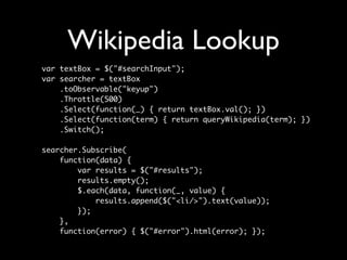 Wikipedia Lookup
var textBox = $("#searchInput");
var searcher = textBox
    .toObservable("keyup")
    .Throttle(500)
    .Select(function(_) { return textBox.val(); })
    .Select(function(term) { return queryWikipedia(term); })
    .Switch();

searcher.Subscribe(
    function(data) {
        var results = $("#results");
        results.empty();
        $.each(data, function(_, value) {
            results.append($("<li/>").text(value));
        });
    },
    function(error) { $("#error").html(error); });
 