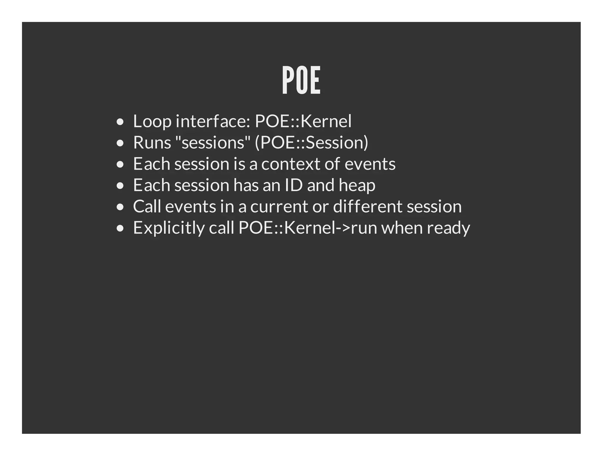 POE Loop interface: POE::Kernel Runs "sessions" (POE::Session) Each session is a context of events Each session has an ID and heap Call events in a current or different session Explicitly call POE::Kernel->run when ready 