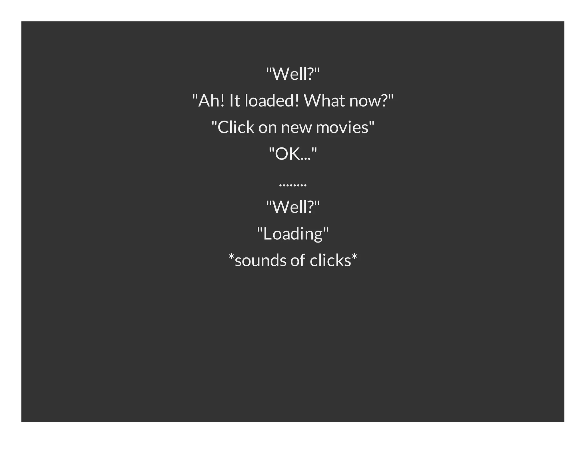 "Well?" "Ah! It loaded! What now?" "Click on new movies" "OK..." ........ "Well?" "Loading" *sounds of clicks* 